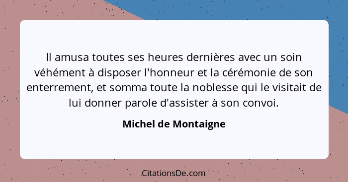 Il amusa toutes ses heures dernières avec un soin véhément à disposer l'honneur et la cérémonie de son enterrement, et somma tou... - Michel de Montaigne