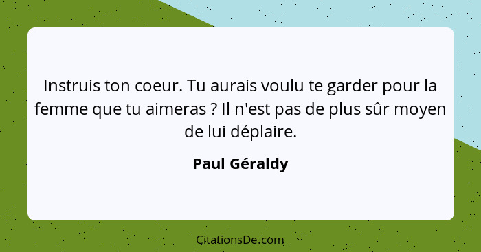 Instruis ton coeur. Tu aurais voulu te garder pour la femme que tu aimeras ? Il n'est pas de plus sûr moyen de lui déplaire.... - Paul Géraldy