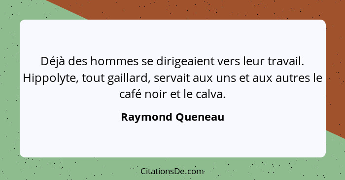 Déjà des hommes se dirigeaient vers leur travail. Hippolyte, tout gaillard, servait aux uns et aux autres le café noir et le calva.... - Raymond Queneau