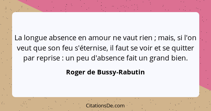 La longue absence en amour ne vaut rien ; mais, si l'on veut que son feu s'éternise, il faut se voir et se quitter par r... - Roger de Bussy-Rabutin