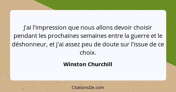 J'ai l'impression que nous allons devoir choisir pendant les prochaines semaines entre la guerre et le déshonneur, et j'ai assez p... - Winston Churchill