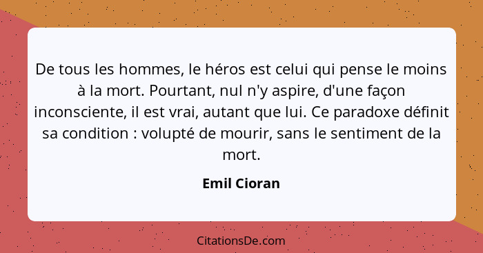 De tous les hommes, le héros est celui qui pense le moins à la mort. Pourtant, nul n'y aspire, d'une façon inconsciente, il est vrai, au... - Emil Cioran