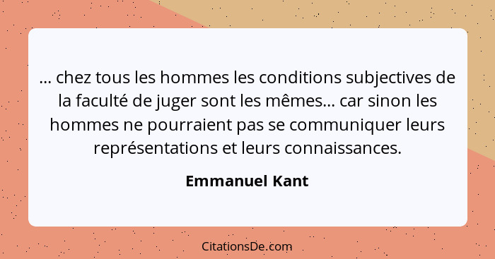... chez tous les hommes les conditions subjectives de la faculté de juger sont les mêmes... car sinon les hommes ne pourraient pas se... - Emmanuel Kant