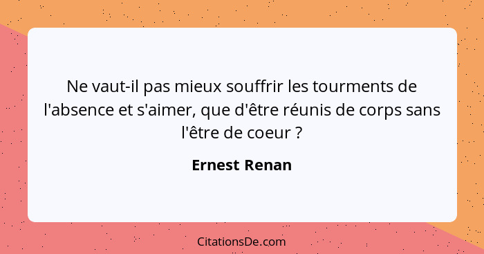 Ne vaut-il pas mieux souffrir les tourments de l'absence et s'aimer, que d'être réunis de corps sans l'être de coeur ?... - Ernest Renan