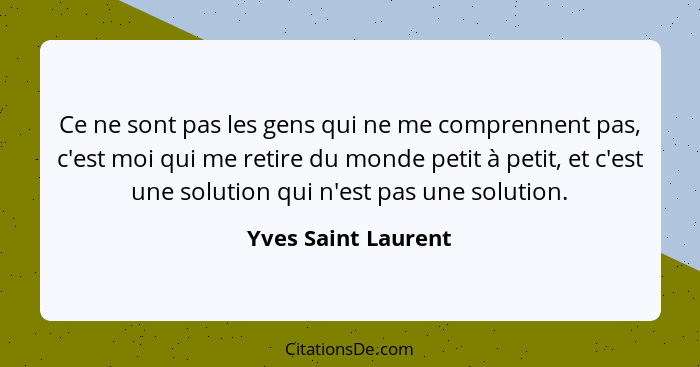 Ce ne sont pas les gens qui ne me comprennent pas, c'est moi qui me retire du monde petit à petit, et c'est une solution qui n'es... - Yves Saint Laurent