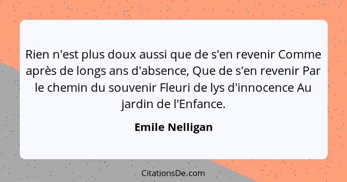 Rien n'est plus doux aussi que de s'en revenir Comme après de longs ans d'absence, Que de s'en revenir Par le chemin du souvenir Fleu... - Emile Nelligan