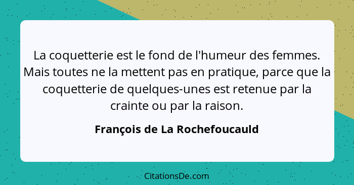 La coquetterie est le fond de l'humeur des femmes. Mais toutes ne la mettent pas en pratique, parce que la coquetterie... - François de La Rochefoucauld