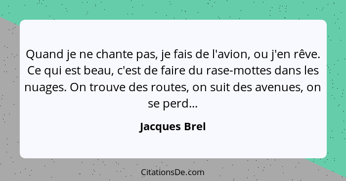 Quand je ne chante pas, je fais de l'avion, ou j'en rêve. Ce qui est beau, c'est de faire du rase-mottes dans les nuages. On trouve des... - Jacques Brel