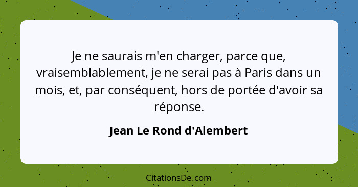 Je ne saurais m'en charger, parce que, vraisemblablement, je ne serai pas à Paris dans un mois, et, par conséquent, hors... - Jean Le Rond d'Alembert