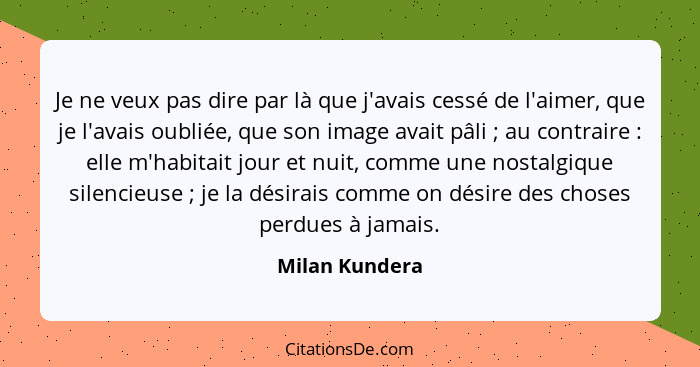 Je ne veux pas dire par là que j'avais cessé de l'aimer, que je l'avais oubliée, que son image avait pâli ; au contraire : e... - Milan Kundera