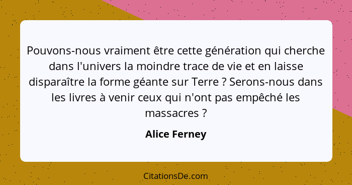 Pouvons-nous vraiment être cette génération qui cherche dans l'univers la moindre trace de vie et en laisse disparaître la forme géante... - Alice Ferney