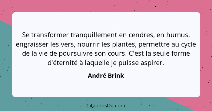 Se transformer tranquillement en cendres, en humus, engraisser les vers, nourrir les plantes, permettre au cycle de la vie de poursuivre... - André Brink