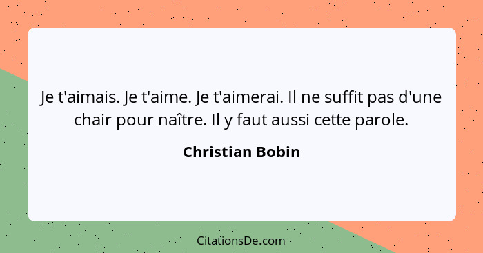 Je t'aimais. Je t'aime. Je t'aimerai. Il ne suffit pas d'une chair pour naître. Il y faut aussi cette parole.... - Christian Bobin