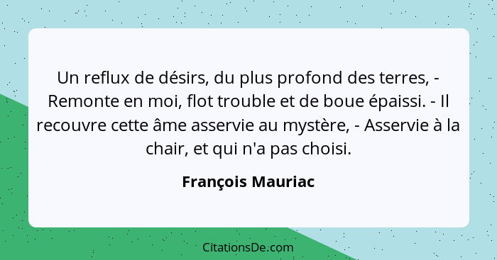 Un reflux de désirs, du plus profond des terres, - Remonte en moi, flot trouble et de boue épaissi. - Il recouvre cette âme asservi... - François Mauriac