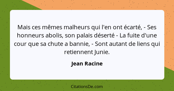 Mais ces mêmes malheurs qui l'en ont écarté, - Ses honneurs abolis, son palais déserté - La fuite d'une cour que sa chute a bannie, - So... - Jean Racine