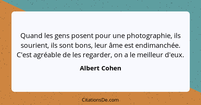 Quand les gens posent pour une photographie, ils sourient, ils sont bons, leur âme est endimanchée. C'est agréable de les regarder, on... - Albert Cohen