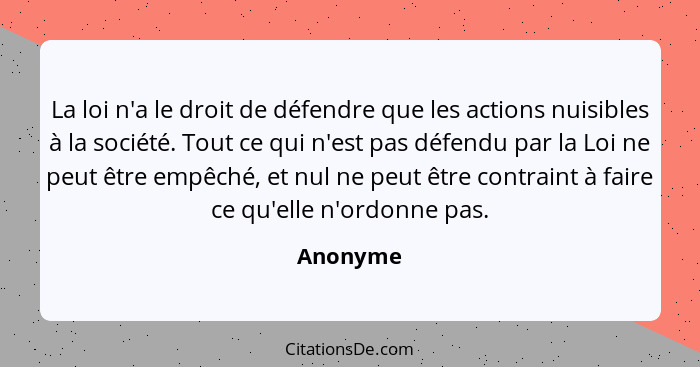 La loi n'a le droit de défendre que les actions nuisibles à la société. Tout ce qui n'est pas défendu par la Loi ne peut être empêché, et nu... - Anonyme