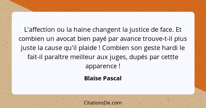 L'affection ou la haine changent la justice de face. Et combien un avocat bien payé par avance trouve-t-il plus juste la cause qu'il p... - Blaise Pascal