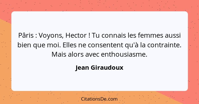 Pâris : Voyons, Hector ! Tu connais les femmes aussi bien que moi. Elles ne consentent qu'à la contrainte. Mais alors avec... - Jean Giraudoux