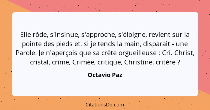 Elle rôde, s'insinue, s'approche, s'éloigne, revient sur la pointe des pieds et, si je tends la main, disparaît - une Parole. Je n'aperç... - Octavio Paz