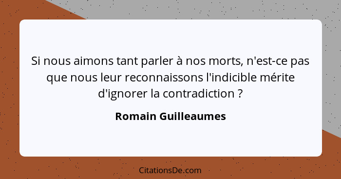 Si nous aimons tant parler à nos morts, n'est-ce pas que nous leur reconnaissons l'indicible mérite d'ignorer la contradiction&nb... - Romain Guilleaumes