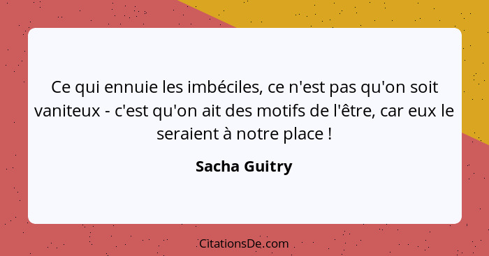 Ce qui ennuie les imbéciles, ce n'est pas qu'on soit vaniteux - c'est qu'on ait des motifs de l'être, car eux le seraient à notre place... - Sacha Guitry