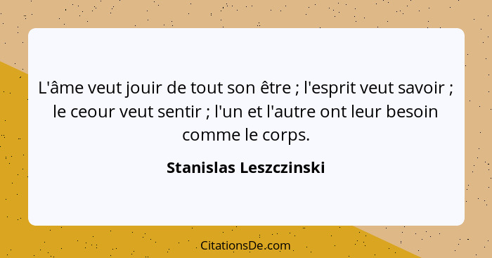 L'âme veut jouir de tout son être ; l'esprit veut savoir ; le ceour veut sentir ; l'un et l'autre ont leur beso... - Stanislas Leszczinski