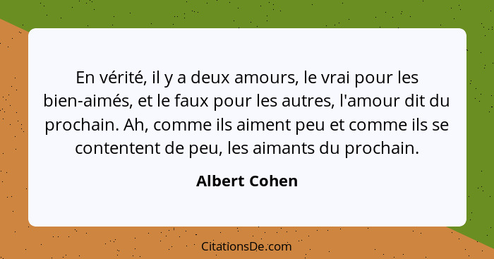 En vérité, il y a deux amours, le vrai pour les bien-aimés, et le faux pour les autres, l'amour dit du prochain. Ah, comme ils aiment p... - Albert Cohen