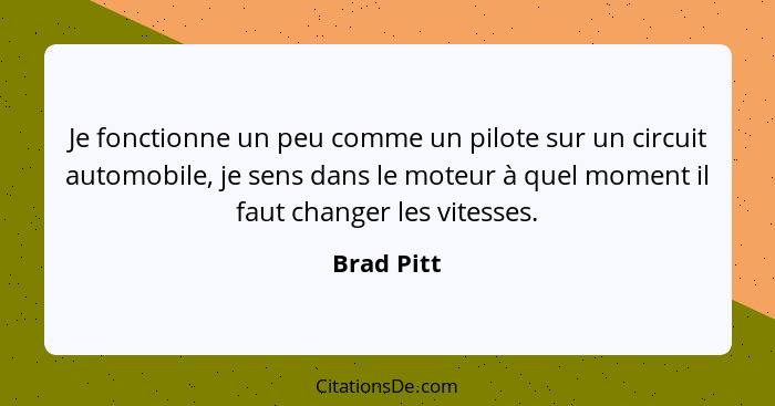 Je fonctionne un peu comme un pilote sur un circuit automobile, je sens dans le moteur à quel moment il faut changer les vitesses.... - Brad Pitt