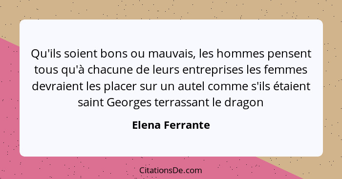 Qu'ils soient bons ou mauvais, les hommes pensent tous qu'à chacune de leurs entreprises les femmes devraient les placer sur un autel... - Elena Ferrante