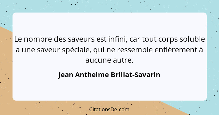 Le nombre des saveurs est infini, car tout corps soluble a une saveur spéciale, qui ne ressemble entièrement à aucune... - Jean Anthelme Brillat-Savarin