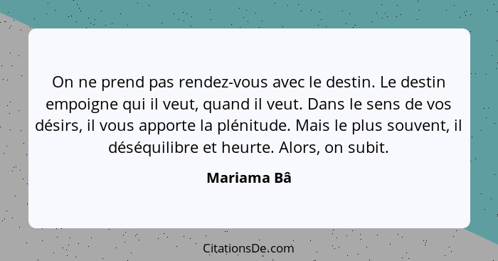 On ne prend pas rendez-vous avec le destin. Le destin empoigne qui il veut, quand il veut. Dans le sens de vos désirs, il vous apporte la... - Mariama Bâ