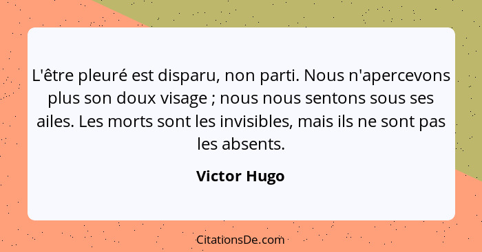 L'être pleuré est disparu, non parti. Nous n'apercevons plus son doux visage ; nous nous sentons sous ses ailes. Les morts sont les... - Victor Hugo