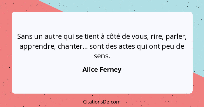 Sans un autre qui se tient à côté de vous, rire, parler, apprendre, chanter... sont des actes qui ont peu de sens.... - Alice Ferney