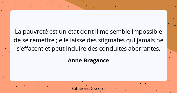 La pauvreté est un état dont il me semble impossible de se remettre ; elle laisse des stigmates qui jamais ne s'effacent et peut... - Anne Bragance