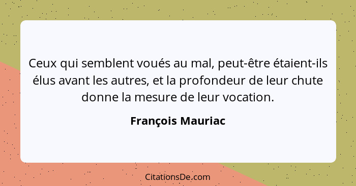 Ceux qui semblent voués au mal, peut-être étaient-ils élus avant les autres, et la profondeur de leur chute donne la mesure de leur... - François Mauriac