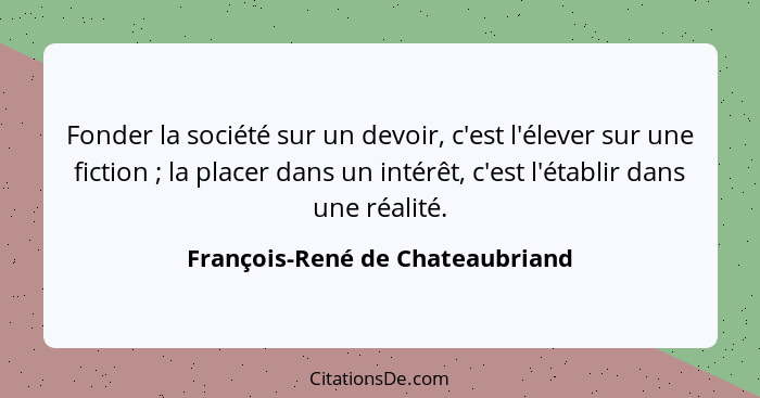 Fonder la société sur un devoir, c'est l'élever sur une fiction ; la placer dans un intérêt, c'est l'établir dan... - François-René de Chateaubriand