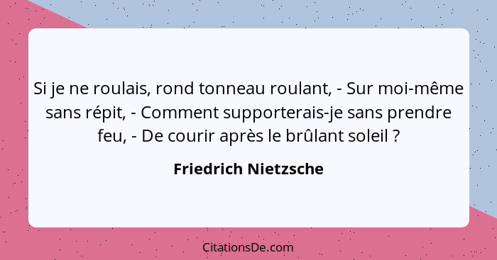 Si je ne roulais, rond tonneau roulant, - Sur moi-même sans répit, - Comment supporterais-je sans prendre feu, - De courir après... - Friedrich Nietzsche