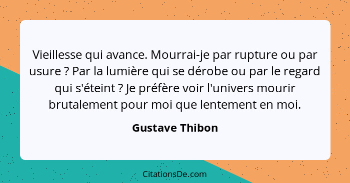 Vieillesse qui avance. Mourrai-je par rupture ou par usure ? Par la lumière qui se dérobe ou par le regard qui s'éteint ? J... - Gustave Thibon