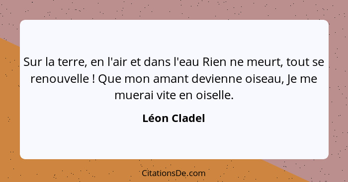 Sur la terre, en l'air et dans l'eau Rien ne meurt, tout se renouvelle ! Que mon amant devienne oiseau, Je me muerai vite en oisell... - Léon Cladel