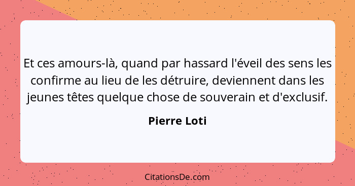 Et ces amours-là, quand par hassard l'éveil des sens les confirme au lieu de les détruire, deviennent dans les jeunes têtes quelque chos... - Pierre Loti