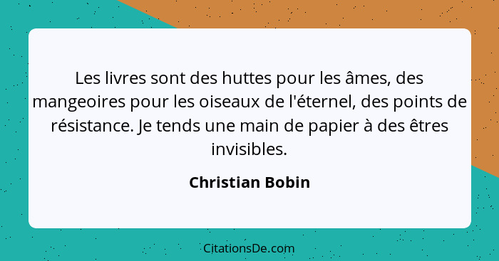 Les livres sont des huttes pour les âmes, des mangeoires pour les oiseaux de l'éternel, des points de résistance. Je tends une main... - Christian Bobin