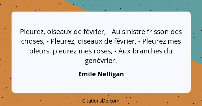 Pleurez, oiseaux de février, - Au sinistre frisson des choses, - Pleurez, oiseaux de février, - Pleurez mes pleurs, pleurez mes roses... - Emile Nelligan