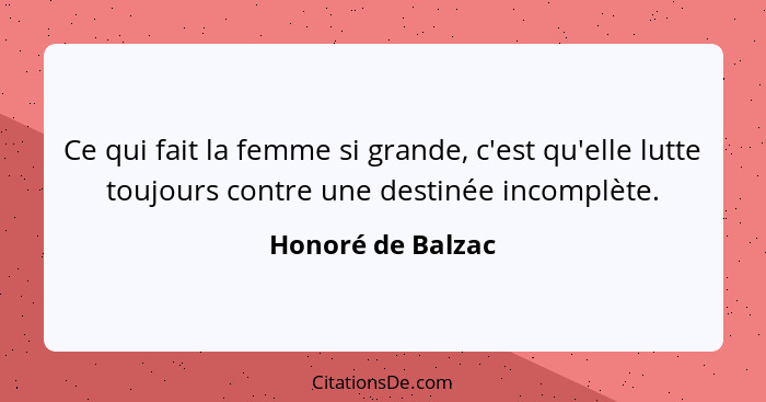 Ce qui fait la femme si grande, c'est qu'elle lutte toujours contre une destinée incomplète.... - Honoré de Balzac