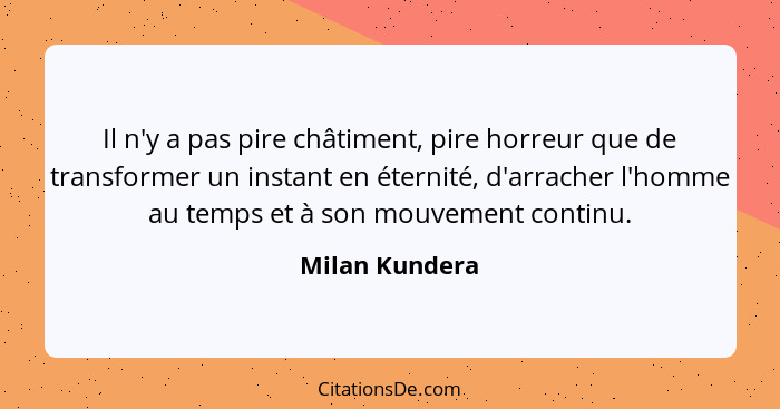 Il n'y a pas pire châtiment, pire horreur que de transformer un instant en éternité, d'arracher l'homme au temps et à son mouvement co... - Milan Kundera