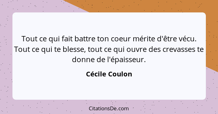 Tout ce qui fait battre ton coeur mérite d'être vécu. Tout ce qui te blesse, tout ce qui ouvre des crevasses te donne de l'épaisseur.... - Cécile Coulon