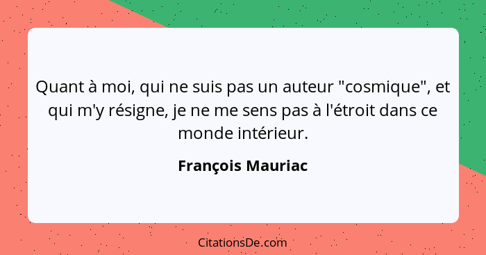 Quant à moi, qui ne suis pas un auteur "cosmique", et qui m'y résigne, je ne me sens pas à l'étroit dans ce monde intérieur.... - François Mauriac