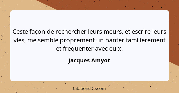 Ceste façon de rechercher leurs meurs, et escrire leurs vies, me semble proprement un hanter familierement et frequenter avec eulx.... - Jacques Amyot