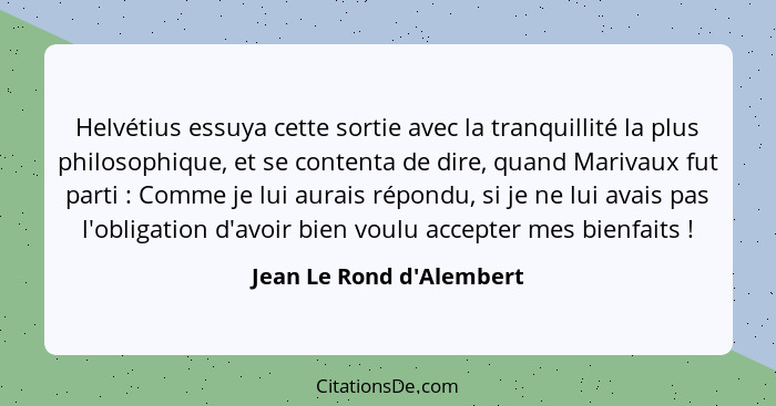 Helvétius essuya cette sortie avec la tranquillité la plus philosophique, et se contenta de dire, quand Marivaux fut par... - Jean Le Rond d'Alembert