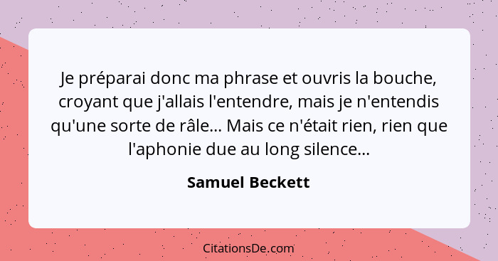 Je préparai donc ma phrase et ouvris la bouche, croyant que j'allais l'entendre, mais je n'entendis qu'une sorte de râle... Mais ce n... - Samuel Beckett